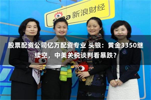 股票配资公司亿万配资专业 头狼：黄金3350继续空，中美关税谈判看暴跌？