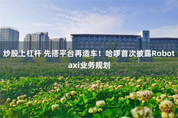 炒股上杠杆 先搭平台再造车！哈啰首次披露Robotaxi业务规划