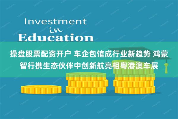 操盘股票配资开户 车企包馆成行业新趋势 鸿蒙智行携生态伙伴中创新航亮相粤港澳车展