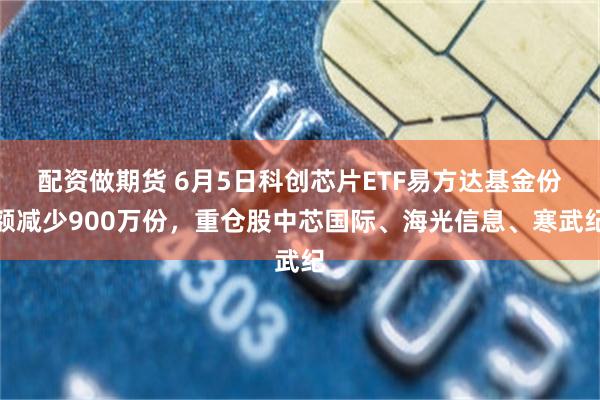 配资做期货 6月5日科创芯片ETF易方达基金份额减少900万份，重仓股中芯国际、海光信息、寒武纪