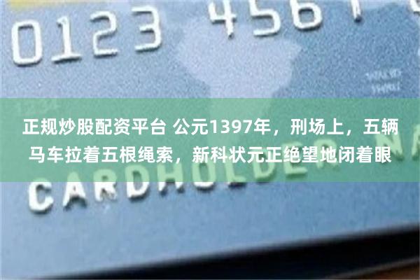 正规炒股配资平台 公元1397年，刑场上，五辆马车拉着五根绳索，新科状元正绝望地闭着眼