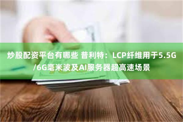 炒股配资平台有哪些 普利特：LCP纤维用于5.5G/6G毫米波及AI服务器超高速场景