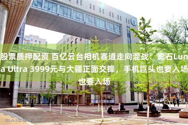 股票质押配资 百亿云台相机赛道走向混战：影石Luna Ultra 3999元与大疆正面交锋，手机巨头也要入场