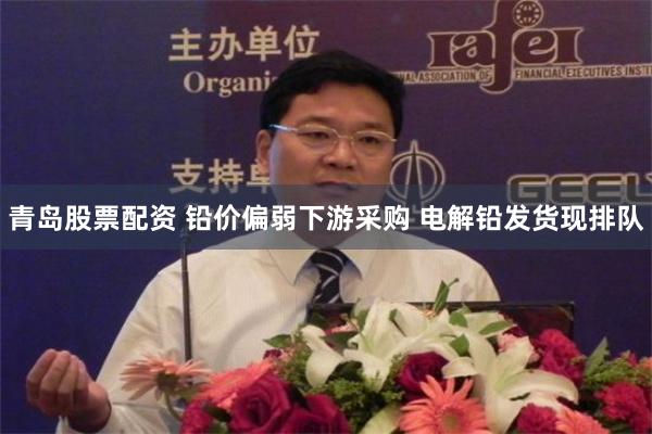 青岛股票配资 铅价偏弱下游采购 电解铅发货现排队