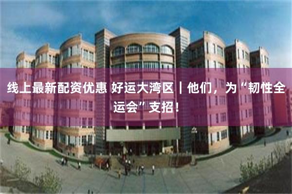 线上最新配资优惠 好运大湾区｜他们，为“韧性全运会”支招！
