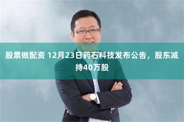 股票做配资 12月23日药石科技发布公告，股东减持40万股