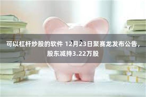 可以杠杆炒股的软件 12月23日聚赛龙发布公告，股东减持3.22万股