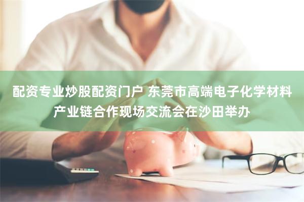 配资专业炒股配资门户 东莞市高端电子化学材料产业链合作现场交流会在沙田举办