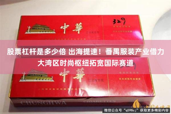 股票杠杆是多少倍 出海提速！番禺服装产业借力大湾区时尚枢纽拓宽国际赛道