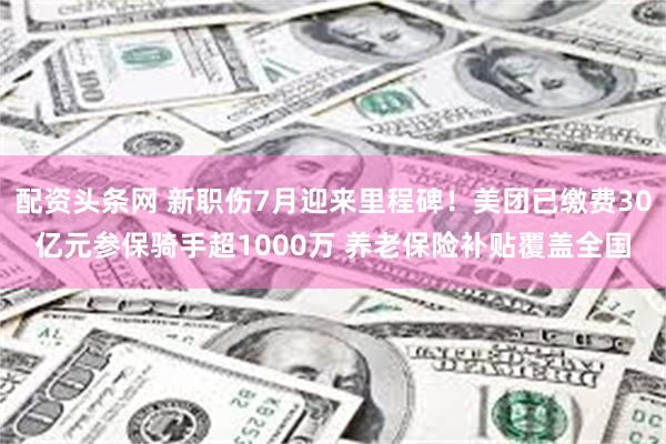 配资头条网 新职伤7月迎来里程碑！美团已缴费30亿元参保骑手超1000万 养老保险补贴覆盖全国