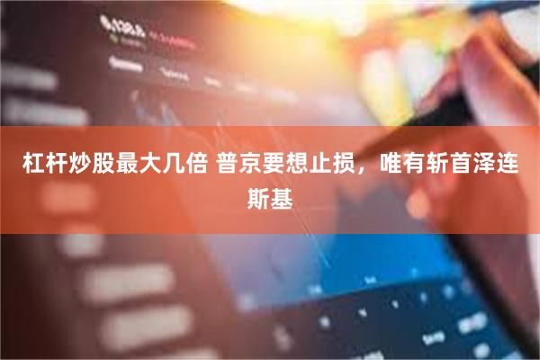 杠杆炒股最大几倍 普京要想止损，唯有斩首泽连斯基