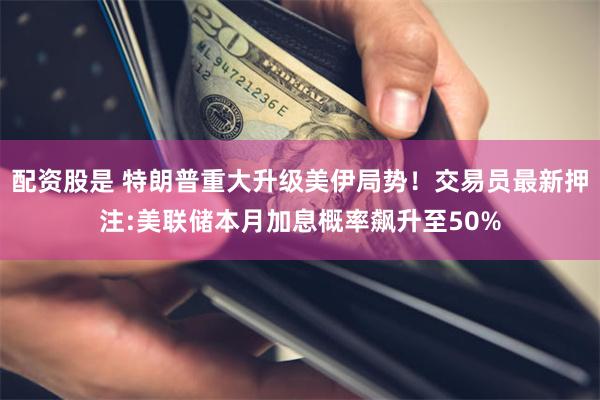 配资股是 特朗普重大升级美伊局势！交易员最新押注:美联储本月加息概率飙升至50%
