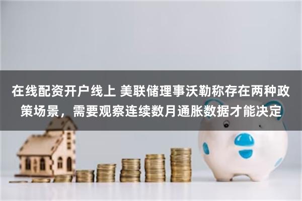 在线配资开户线上 美联储理事沃勒称存在两种政策场景，需要观察连续数月通胀数据才能决定