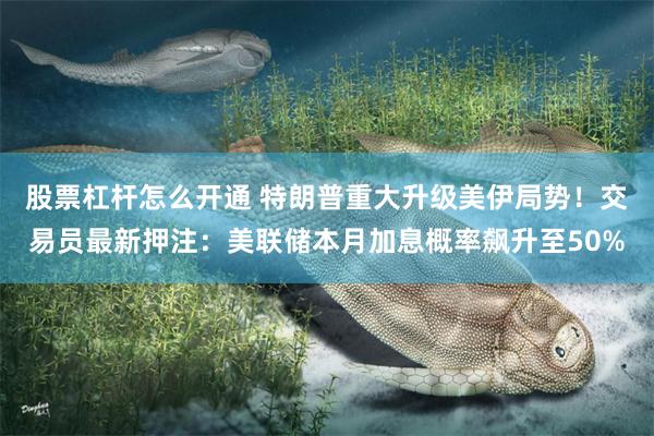 股票杠杆怎么开通 特朗普重大升级美伊局势！交易员最新押注：美联储本月加息概率飙升至50%