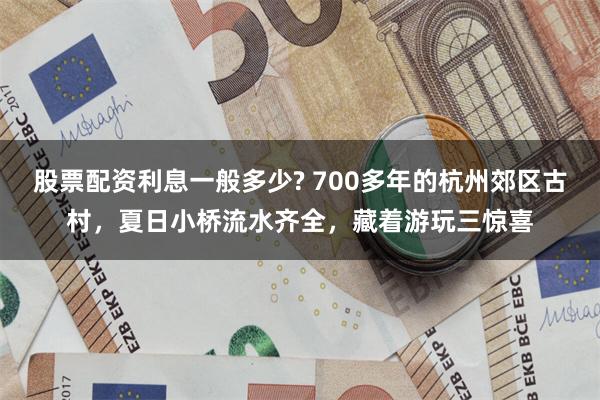 股票配资利息一般多少? 700多年的杭州郊区古村，夏日小桥流水齐全，藏着游玩三惊喜