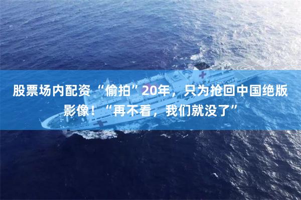 股票场内配资 “偷拍”20年，只为抢回中国绝版影像！“再不看，我们就没了”