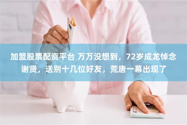 加盟股票配资平台 万万没想到，72岁成龙悼念谢贤，送别十几位好友，荒唐一幕出现了