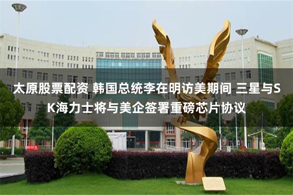 太原股票配资 韩国总统李在明访美期间 三星与SK海力士将与美企签署重磅芯片协议