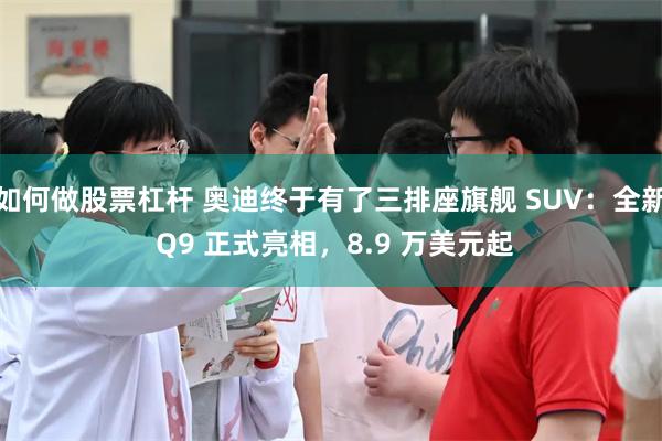 如何做股票杠杆 奥迪终于有了三排座旗舰 SUV：全新 Q9 正式亮相，8.9 万美元起