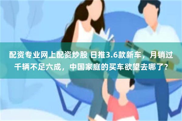 配资专业网上配资炒股 日推3.6款新车，月销过千辆不足六成，中国家庭的买车欲望去哪了？