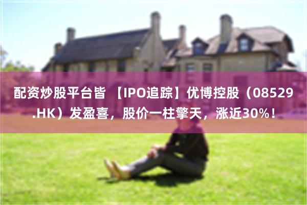 配资炒股平台皆 【IPO追踪】优博控股（08529.HK）发盈喜，股价一柱擎天，涨近30%！