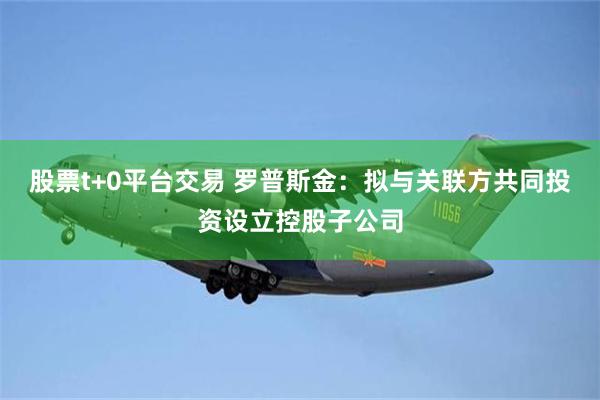 股票t+0平台交易 罗普斯金：拟与关联方共同投资设立控股子公司