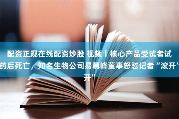 配资正规在线配资炒股 视频丨核心产品受试者试药后死亡，知名生物公司易慕峰董事怒怼记者“滚开”