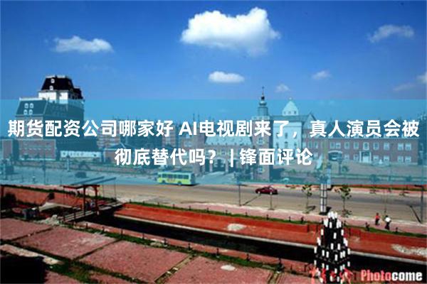 期货配资公司哪家好 AI电视剧来了，真人演员会被彻底替代吗？ | 锋面评论