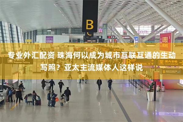 专业外汇配资 珠海何以成为城市互联互通的生动写照？亚太主流媒体人这样说