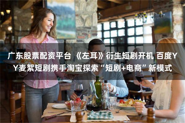 广东股票配资平台 《左耳》衍生短剧开机 百度YY麦絮短剧携手淘宝探索“短剧+电商”新模式