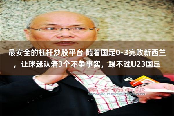 最安全的杠杆炒股平台 随着国足0-3完败新西兰，让球迷认清3个不争事实，踢不过U23国足